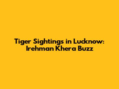 Tiger Sightings in Lucknow: Irehman Khera Buzz
