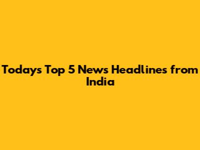 Today's Top 5 News Headlines from India