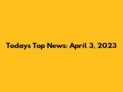 Today's Top News: April 3, 2023
