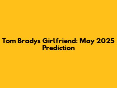 Tom Brady's Girlfriend: May 2025 Prediction