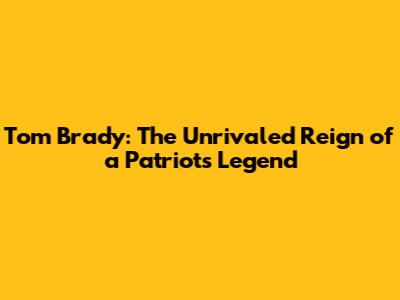 Tom Brady: The Unrivaled Reign of a Patriots Legend