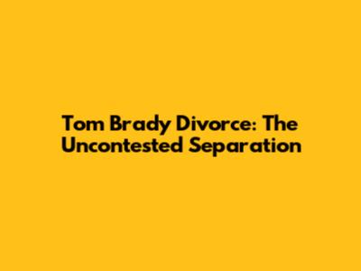 Tom Brady Divorce: The Uncontested Separation