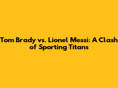 Tom Brady vs. Lionel Messi: A Clash of Sporting Titans