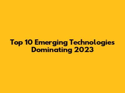 Top 10 Emerging Technologies Dominating 2023