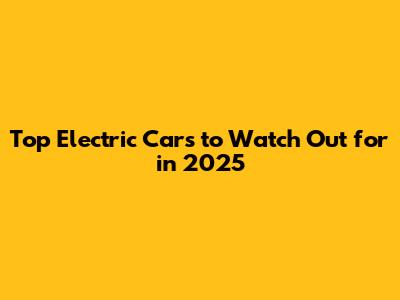 Top Electric Cars to Watch Out for in 2025