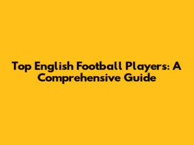 Top English Football Players: A Comprehensive Guide