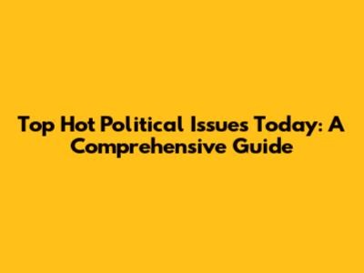 Top Hot Political Issues Today: A Comprehensive Guide