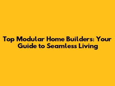 Top Modular Home Builders: Your Guide to Seamless Living