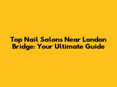 Top Nail Salons Near London Bridge: Your Ultimate Guide