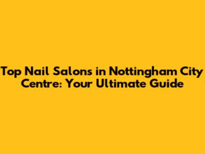 Top Nail Salons in Nottingham City Centre: Your Ultimate Guide