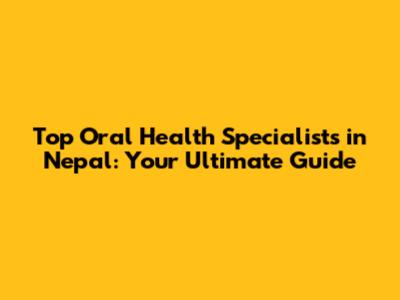 Top Oral Health Specialists in Nepal: Your Ultimate Guide