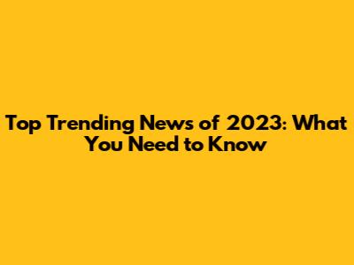 Top Trending News of 2023: What You Need to Know
