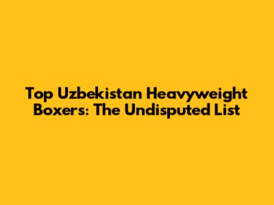 Top Uzbekistan Heavyweight Boxers: The Undisputed List