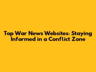 Top War News Websites: Staying Informed in a Conflict Zone