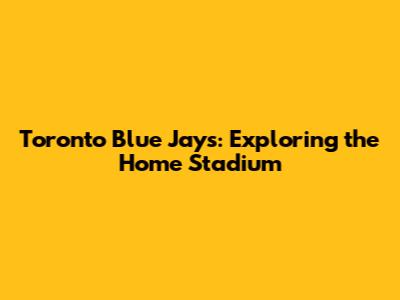 Toronto Blue Jays: Exploring the Home Stadium