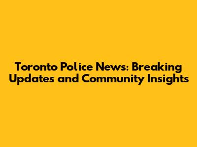 Toronto Police News: Breaking Updates and Community Insights