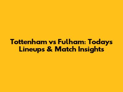 Tottenham vs Fulham: Today's Lineups & Match Insights