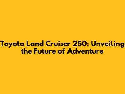 Toyota Land Cruiser 250: Unveiling the Future of Adventure