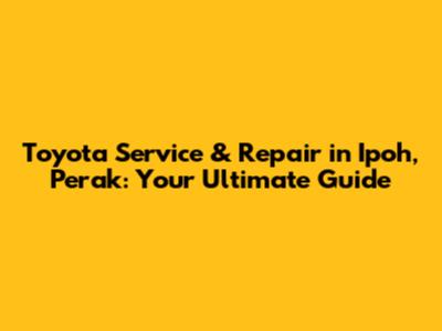 Toyota Service & Repair in Ipoh, Perak: Your Ultimate Guide