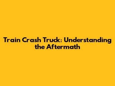Train Crash Truck: Understanding the Aftermath