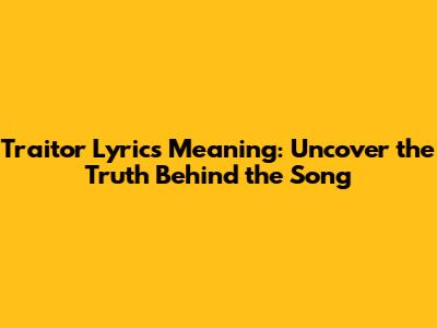 Traitor Lyrics Meaning: Uncover the Truth Behind the Song