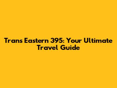 Trans Eastern 395: Your Ultimate Travel Guide