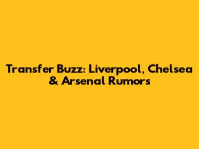 Transfer Buzz: Liverpool, Chelsea & Arsenal Rumors
