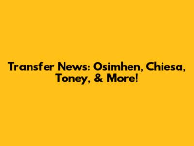 Transfer News: Osimhen, Chiesa, Toney, & More!