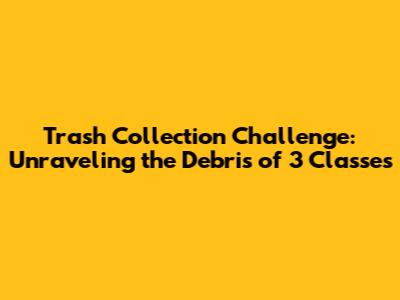 Trash Collection Challenge: Unraveling the Debris of 3 Classes