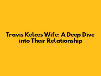 Travis Kelce's Wife: A Deep Dive into Their Relationship