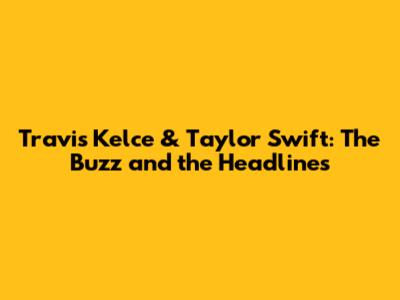 Travis Kelce & Taylor Swift: The Buzz and the Headlines