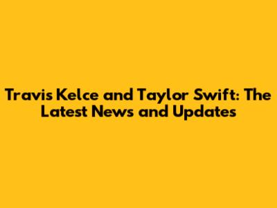 Travis Kelce and Taylor Swift: The Latest News and Updates