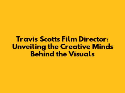 Travis Scott's Film Director: Unveiling the Creative Minds Behind the Visuals