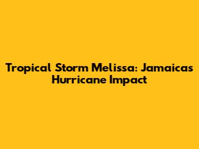 Tropical Storm Melissa: Jamaica's Hurricane Impact