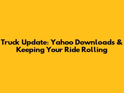 Truck Update: Yahoo Downloads & Keeping Your Ride Rolling