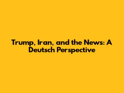 Trump, Iran, and the News: A Deutsch Perspective