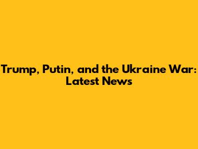Trump, Putin, and the Ukraine War: Latest News