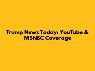 Trump News Today: YouTube & MSNBC Coverage