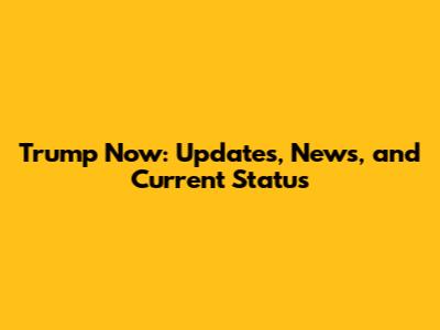 Trump Now: Updates, News, and Current Status
