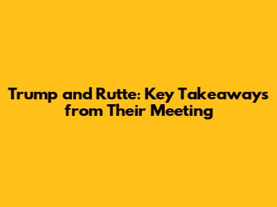 Trump and Rutte: Key Takeaways from Their Meeting