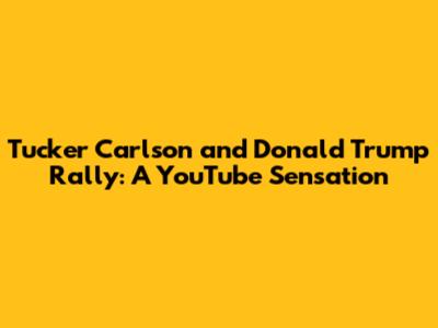 Tucker Carlson and Donald Trump Rally: A YouTube Sensation