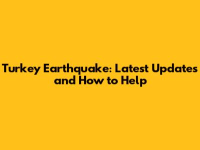 Turkey Earthquake: Latest Updates and How to Help