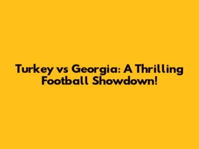 Turkey vs Georgia: A Thrilling Football Showdown!