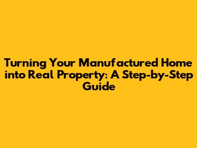Turning Your Manufactured Home into Real Property: A Step-by-Step Guide