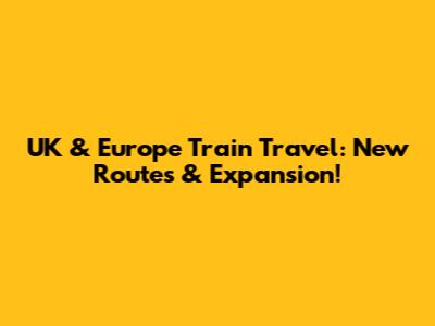 UK & Europe Train Travel: New Routes & Expansion!