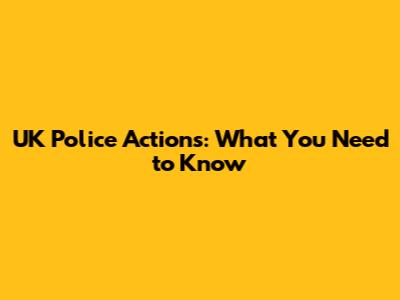 UK Police Actions: What You Need to Know