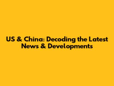 US & China: Decoding the Latest News & Developments