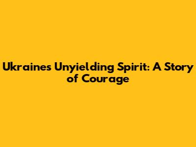 Ukraine's Unyielding Spirit: A Story of Courage