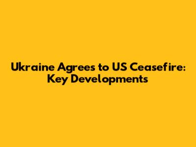 Ukraine Agrees to US Ceasefire: Key Developments