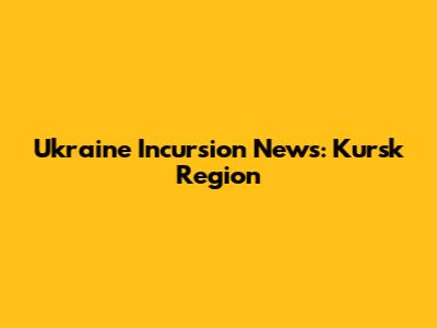 Ukraine Incursion News: Kursk Region